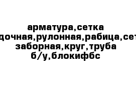 арматура,сетка кладочная,рулонная,рабица,сетка заборная,круг,труба б/у,блокифбс